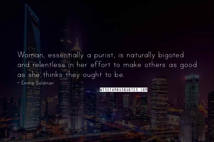 Emma Goldman Quotes: Woman, essentially a purist, is naturally bigoted and relentless in her effort to make others as good as she thinks they ought to be.