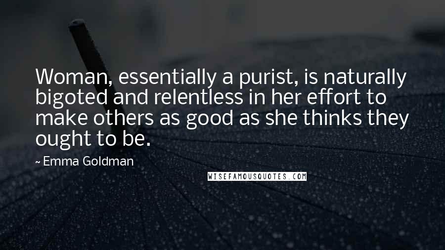 Emma Goldman Quotes: Woman, essentially a purist, is naturally bigoted and relentless in her effort to make others as good as she thinks they ought to be.