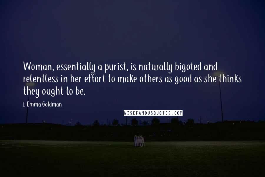 Emma Goldman Quotes: Woman, essentially a purist, is naturally bigoted and relentless in her effort to make others as good as she thinks they ought to be.