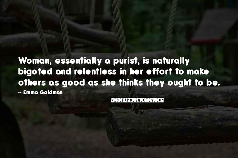 Emma Goldman Quotes: Woman, essentially a purist, is naturally bigoted and relentless in her effort to make others as good as she thinks they ought to be.