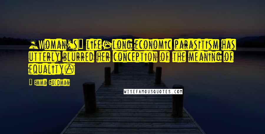 Emma Goldman Quotes: [Woman's] life-long economic parasitism has utterly blurred her conception of the meaning of equality.