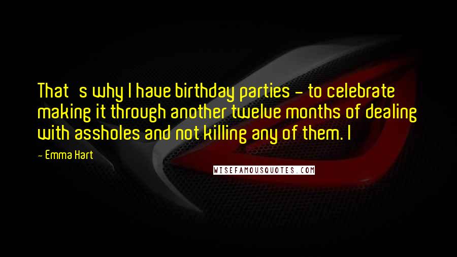 Emma Hart Quotes: That's why I have birthday parties - to celebrate making it through another twelve months of dealing with assholes and not killing any of them. I