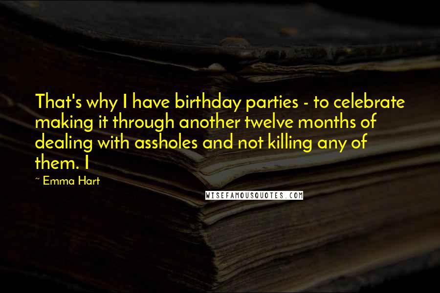 Emma Hart Quotes: That's why I have birthday parties - to celebrate making it through another twelve months of dealing with assholes and not killing any of them. I