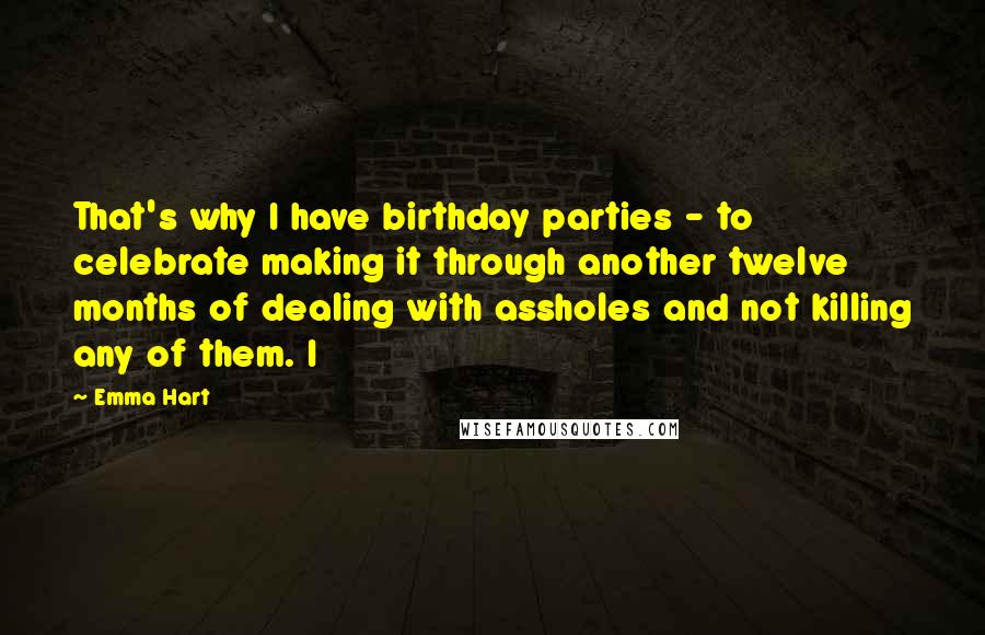 Emma Hart Quotes: That's why I have birthday parties - to celebrate making it through another twelve months of dealing with assholes and not killing any of them. I