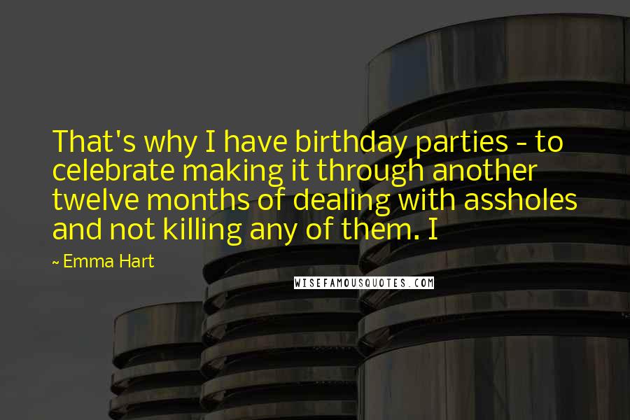 Emma Hart Quotes: That's why I have birthday parties - to celebrate making it through another twelve months of dealing with assholes and not killing any of them. I