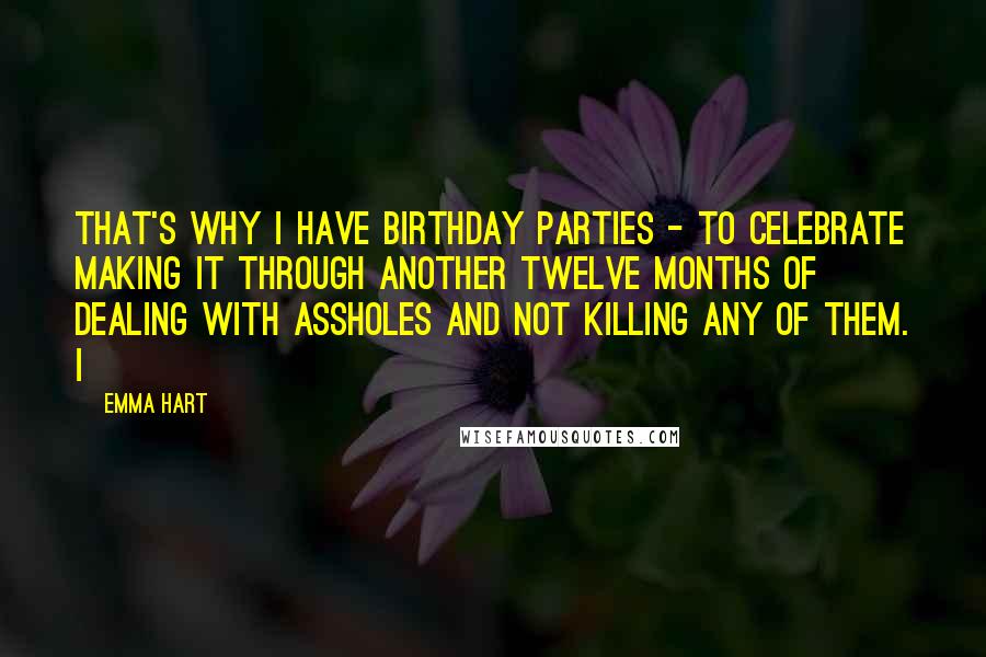 Emma Hart Quotes: That's why I have birthday parties - to celebrate making it through another twelve months of dealing with assholes and not killing any of them. I