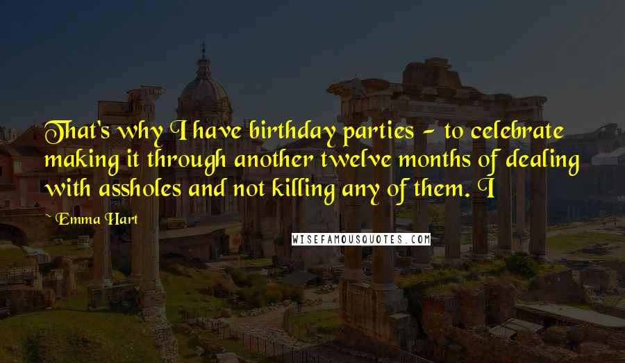 Emma Hart Quotes: That's why I have birthday parties - to celebrate making it through another twelve months of dealing with assholes and not killing any of them. I