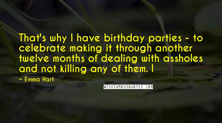 Emma Hart Quotes: That's why I have birthday parties - to celebrate making it through another twelve months of dealing with assholes and not killing any of them. I