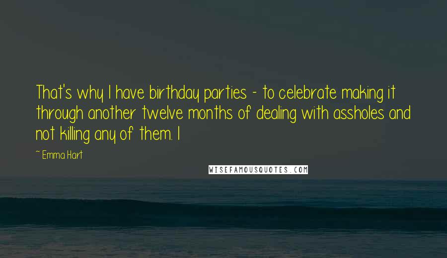 Emma Hart Quotes: That's why I have birthday parties - to celebrate making it through another twelve months of dealing with assholes and not killing any of them. I