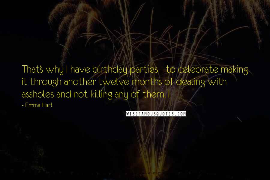 Emma Hart Quotes: That's why I have birthday parties - to celebrate making it through another twelve months of dealing with assholes and not killing any of them. I