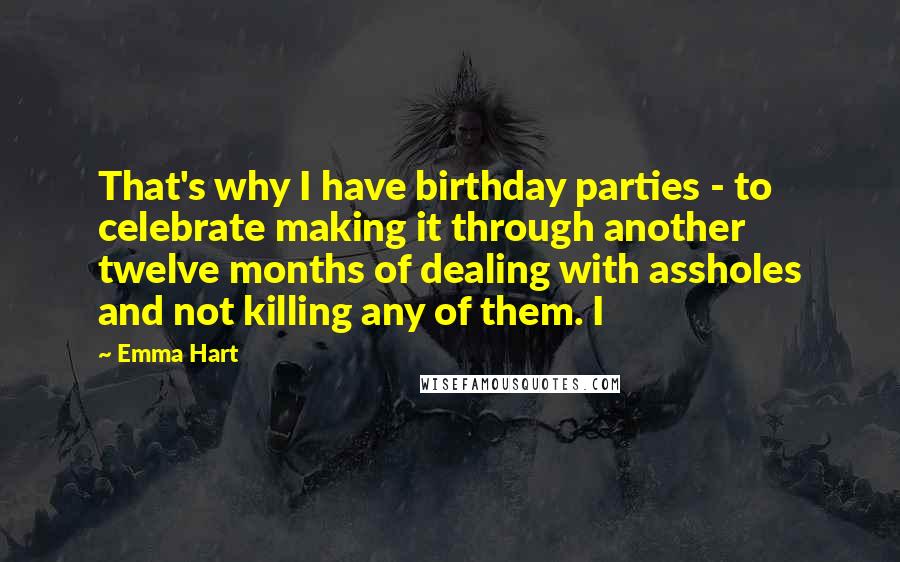 Emma Hart Quotes: That's why I have birthday parties - to celebrate making it through another twelve months of dealing with assholes and not killing any of them. I
