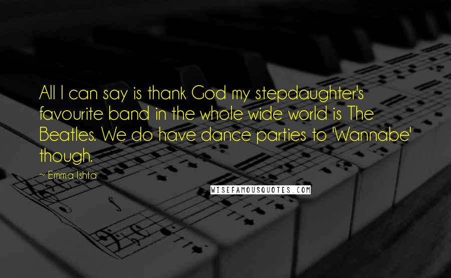 Emma Ishta Quotes: All I can say is thank God my stepdaughter's favourite band in the whole wide world is The Beatles. We do have dance parties to 'Wannabe' though.