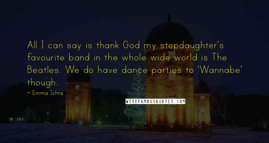 Emma Ishta Quotes: All I can say is thank God my stepdaughter's favourite band in the whole wide world is The Beatles. We do have dance parties to 'Wannabe' though.