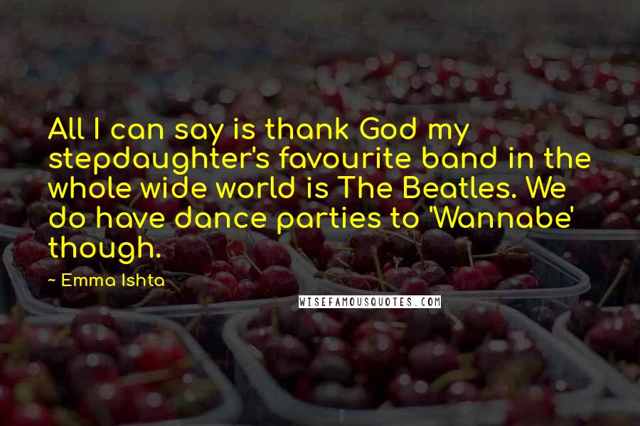 Emma Ishta Quotes: All I can say is thank God my stepdaughter's favourite band in the whole wide world is The Beatles. We do have dance parties to 'Wannabe' though.