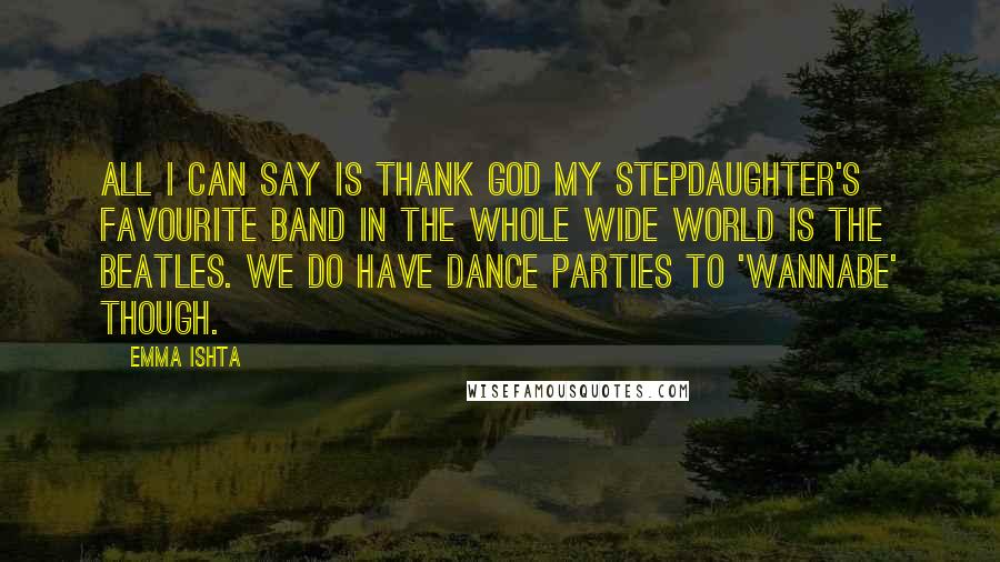 Emma Ishta Quotes: All I can say is thank God my stepdaughter's favourite band in the whole wide world is The Beatles. We do have dance parties to 'Wannabe' though.