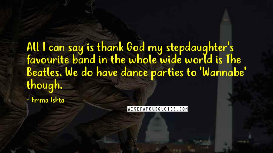 Emma Ishta Quotes: All I can say is thank God my stepdaughter's favourite band in the whole wide world is The Beatles. We do have dance parties to 'Wannabe' though.