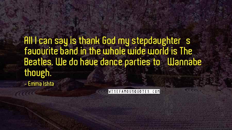 Emma Ishta Quotes: All I can say is thank God my stepdaughter's favourite band in the whole wide world is The Beatles. We do have dance parties to 'Wannabe' though.