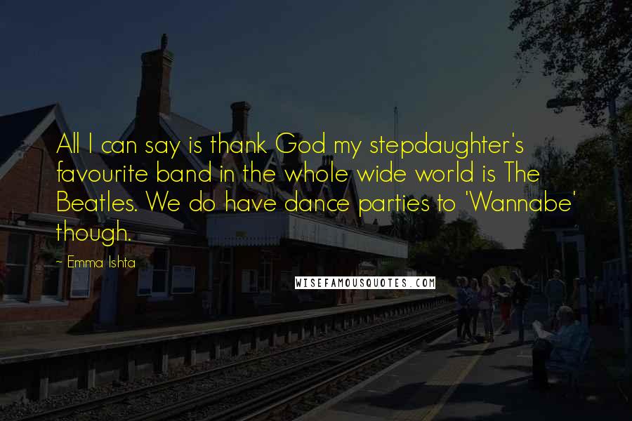 Emma Ishta Quotes: All I can say is thank God my stepdaughter's favourite band in the whole wide world is The Beatles. We do have dance parties to 'Wannabe' though.