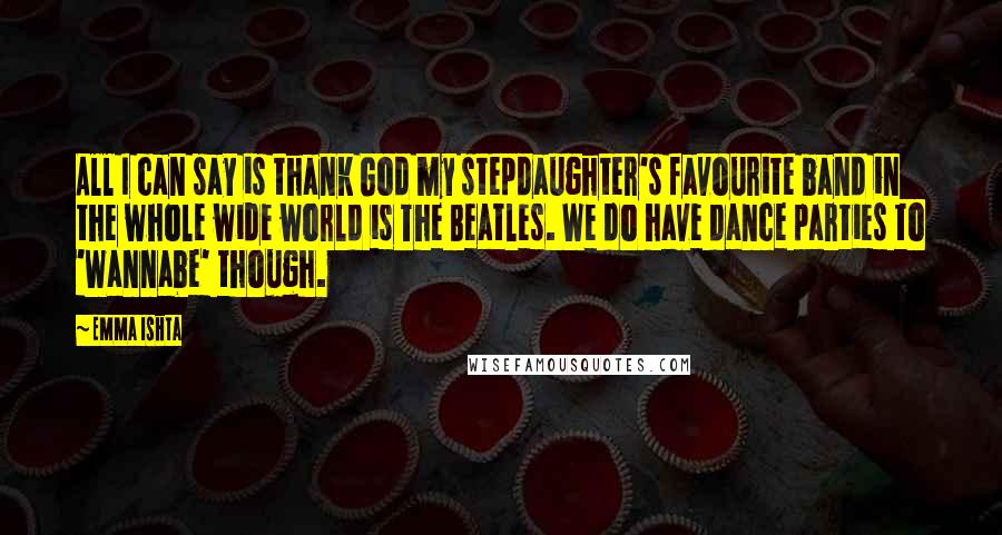 Emma Ishta Quotes: All I can say is thank God my stepdaughter's favourite band in the whole wide world is The Beatles. We do have dance parties to 'Wannabe' though.