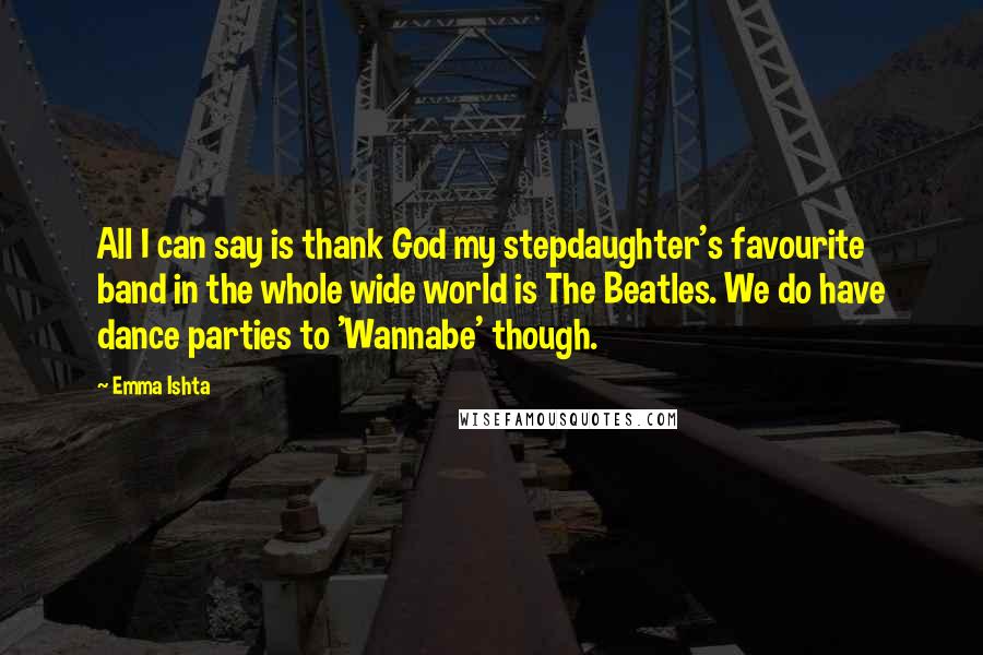 Emma Ishta Quotes: All I can say is thank God my stepdaughter's favourite band in the whole wide world is The Beatles. We do have dance parties to 'Wannabe' though.