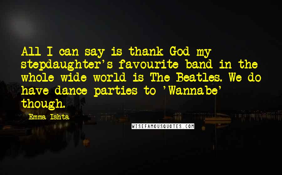 Emma Ishta Quotes: All I can say is thank God my stepdaughter's favourite band in the whole wide world is The Beatles. We do have dance parties to 'Wannabe' though.