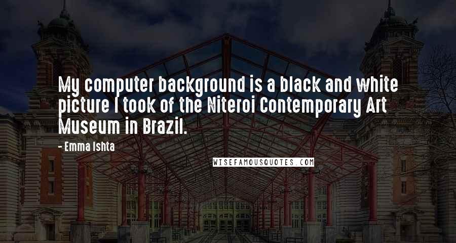 Emma Ishta Quotes: My computer background is a black and white picture I took of the Niteroi Contemporary Art Museum in Brazil.