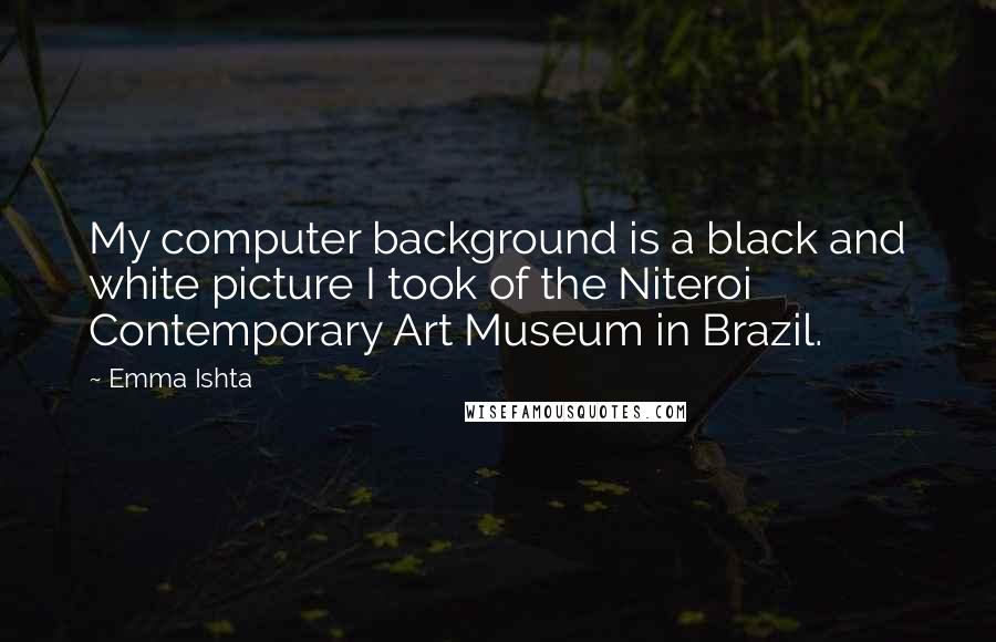 Emma Ishta Quotes: My computer background is a black and white picture I took of the Niteroi Contemporary Art Museum in Brazil.