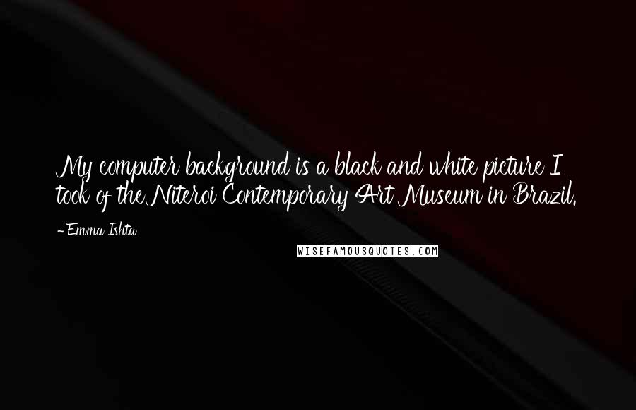 Emma Ishta Quotes: My computer background is a black and white picture I took of the Niteroi Contemporary Art Museum in Brazil.