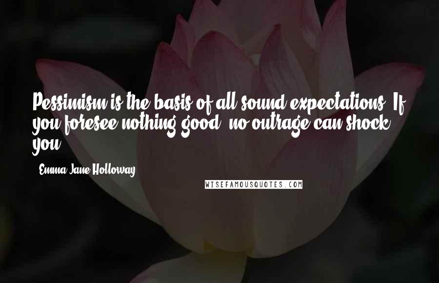 Emma Jane Holloway Quotes: Pessimism is the basis of all sound expectations. If you foresee nothing good, no outrage can shock you.
