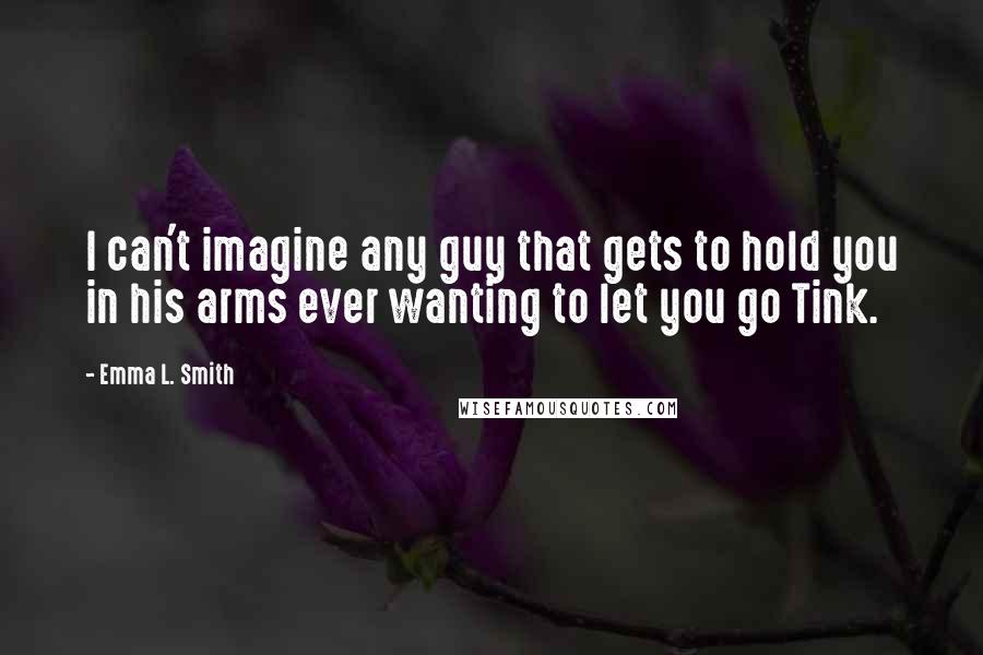 Emma L. Smith Quotes: I can't imagine any guy that gets to hold you in his arms ever wanting to let you go Tink.