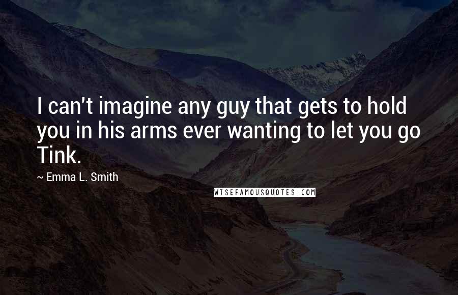 Emma L. Smith Quotes: I can't imagine any guy that gets to hold you in his arms ever wanting to let you go Tink.