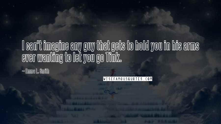 Emma L. Smith Quotes: I can't imagine any guy that gets to hold you in his arms ever wanting to let you go Tink.