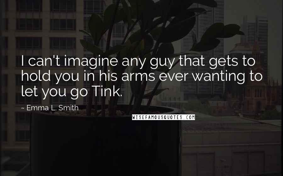 Emma L. Smith Quotes: I can't imagine any guy that gets to hold you in his arms ever wanting to let you go Tink.