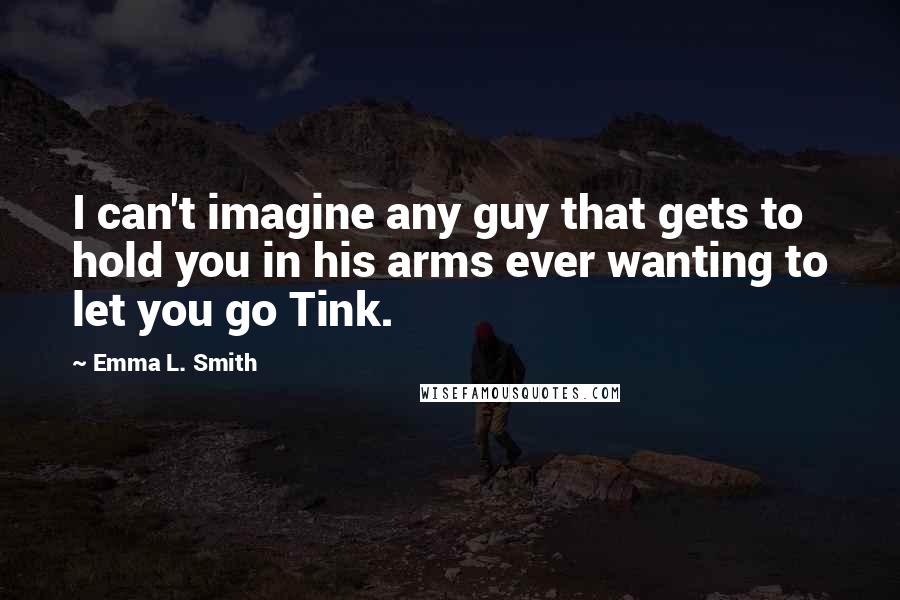 Emma L. Smith Quotes: I can't imagine any guy that gets to hold you in his arms ever wanting to let you go Tink.