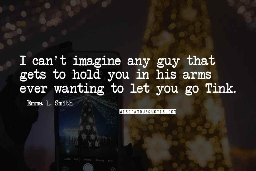 Emma L. Smith Quotes: I can't imagine any guy that gets to hold you in his arms ever wanting to let you go Tink.