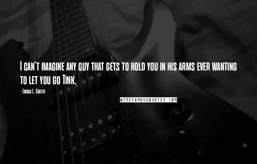 Emma L. Smith Quotes: I can't imagine any guy that gets to hold you in his arms ever wanting to let you go Tink.