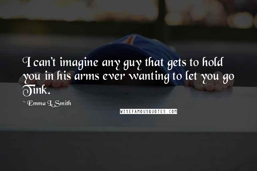 Emma L. Smith Quotes: I can't imagine any guy that gets to hold you in his arms ever wanting to let you go Tink.