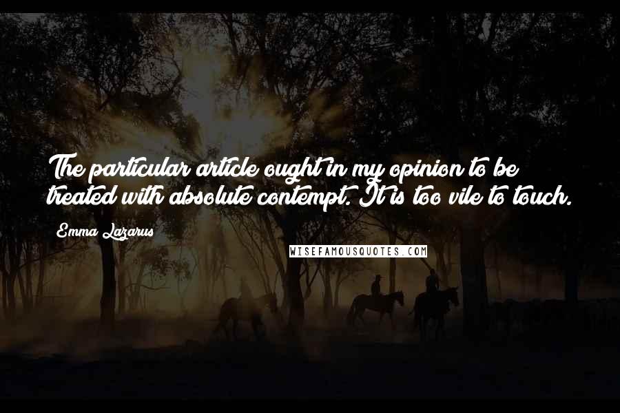 Emma Lazarus Quotes: The particular article ought in my opinion to be treated with absolute contempt. It is too vile to touch.