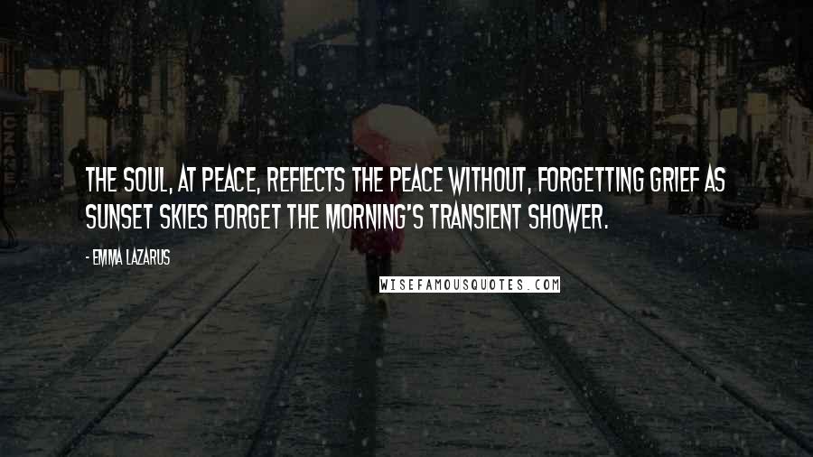 Emma Lazarus Quotes: The soul, at peace, reflects the peace without, Forgetting grief as sunset skies forget The morning's transient shower.