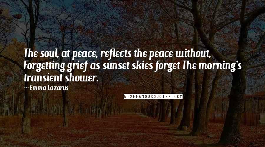 Emma Lazarus Quotes: The soul, at peace, reflects the peace without, Forgetting grief as sunset skies forget The morning's transient shower.