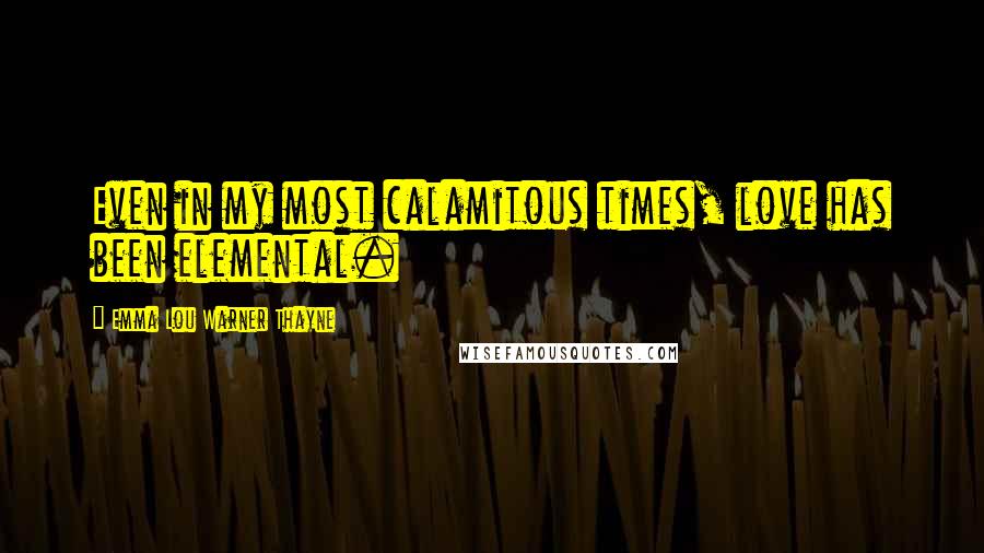 Emma Lou Warner Thayne Quotes: Even in my most calamitous times, love has been elemental.