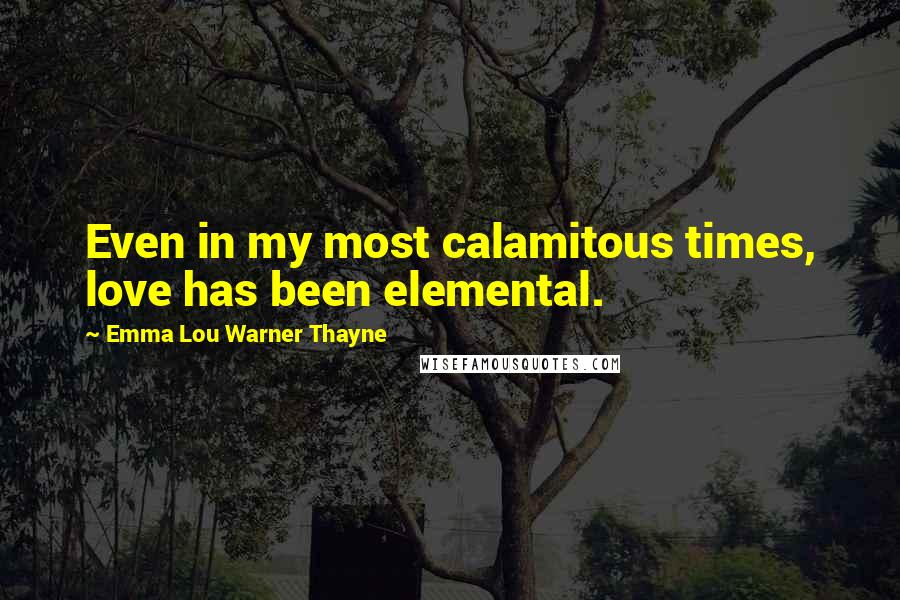 Emma Lou Warner Thayne Quotes: Even in my most calamitous times, love has been elemental.