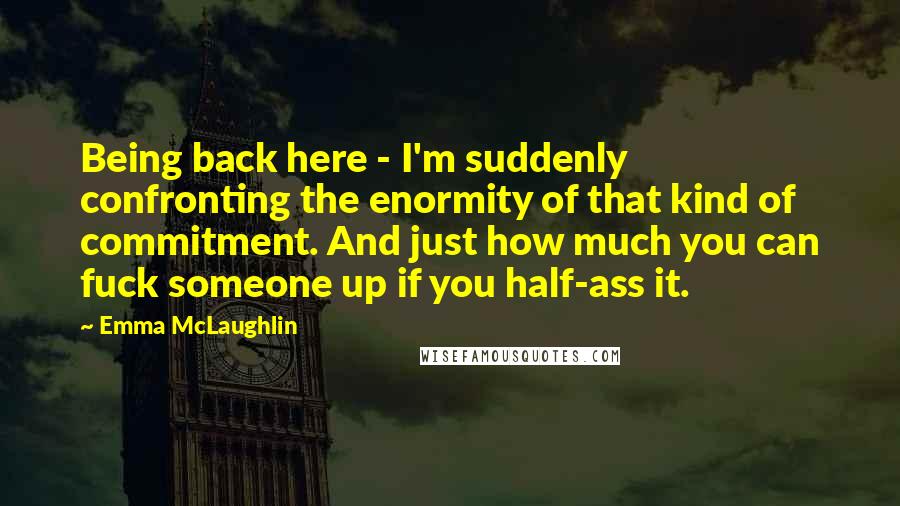 Emma McLaughlin Quotes: Being back here - I'm suddenly confronting the enormity of that kind of commitment. And just how much you can fuck someone up if you half-ass it.