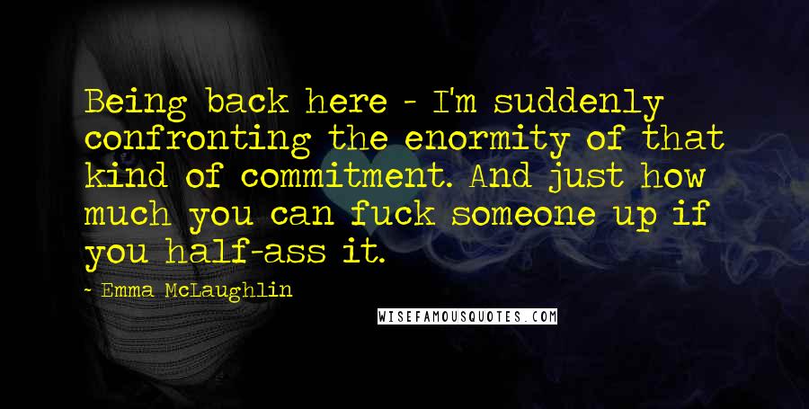 Emma McLaughlin Quotes: Being back here - I'm suddenly confronting the enormity of that kind of commitment. And just how much you can fuck someone up if you half-ass it.