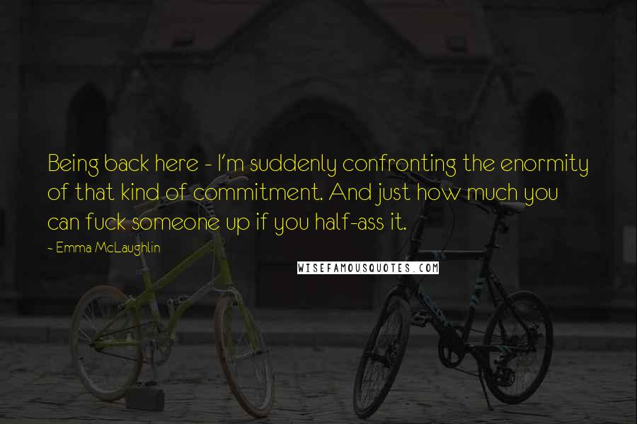 Emma McLaughlin Quotes: Being back here - I'm suddenly confronting the enormity of that kind of commitment. And just how much you can fuck someone up if you half-ass it.