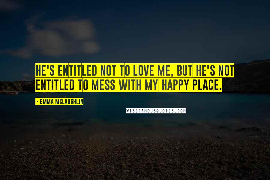 Emma McLaughlin Quotes: He's entitled not to love me, but he's not entitled to mess with my happy place.