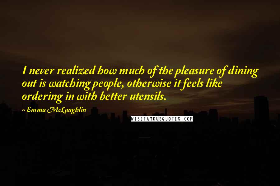 Emma McLaughlin Quotes: I never realized how much of the pleasure of dining out is watching people, otherwise it feels like ordering in with better utensils.