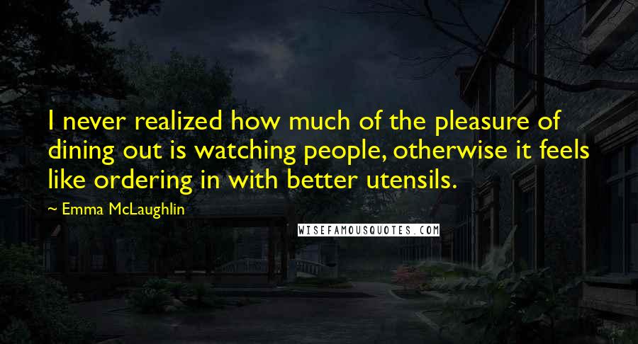 Emma McLaughlin Quotes: I never realized how much of the pleasure of dining out is watching people, otherwise it feels like ordering in with better utensils.