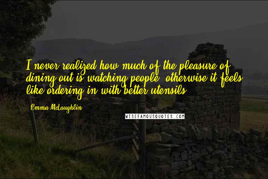 Emma McLaughlin Quotes: I never realized how much of the pleasure of dining out is watching people, otherwise it feels like ordering in with better utensils.