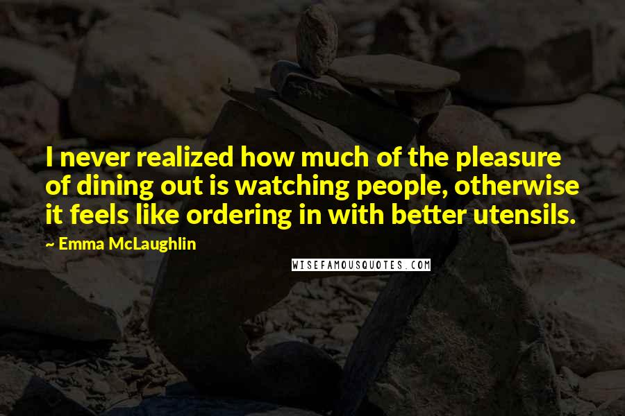 Emma McLaughlin Quotes: I never realized how much of the pleasure of dining out is watching people, otherwise it feels like ordering in with better utensils.